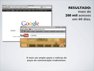 RESULTADO:
                                        mais de
                                200 mil acessos
                                    em 60 dias.




E mais um amplo apoio e reforço de
peças de comunicação tradicionais.
 
