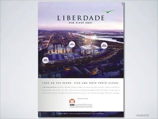 ÁREA
                                                                           RESIDENCIAL                                                                               ÁREA DE
                                                                                                                                                                    EVENTOS E
                                                                                                                                                                  CONVENIÊNCIA




    ÁREA DE
   COMÉRCIO
  E NEGÓCIOS




T U D O                A O            S E U            R E D O R .                     V I VA                U M A               N O VA                  P O RT O                     A L E G R E .

A O A S E m p r e e n d i m e n t o s a p r e s e n t a o L i b e r d a d e . U m l u g a r c o m p l e t o , c o m o p ç õ e s p a r a m o r a r, s e d i v e r t i r, c o m p r a r e a p r o v e i t a r a o

máximo qualquer hora do dia, o ano todo. E tudo isso em uma localização privilegiada, pertinho do Guaíba e com fácil acesso a

d i v e r s o s p o n t o s d a c a p i t a l e d a R e g i ã o M e t r o p o l i t a n a . Ve n h a f a z e r, p u l s a r e v i v e r u m a n o v a P o r t o A l e g r e . Ve n h a p a r a o L i b e r d a d e .




                                                                                                !"#$%&$%'()$*+*,$"-.%/()$




                                           SAIBA MAIS: www.oasempreendimentos.com/liberdade

                                                                                                                                                                                                                       ANÚNCIO
 