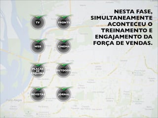 NESTA FASE,
                     SIMULTANEAMENTE
  TV        FRONTS
                          ACONTECEU O
                        TREINAMENTO E
                       ENGAJAMENTO DA
 WEB        CINEMA
                      FORÇA DE VENDAS.



 PLACAS
   DE      OUTDOOR
ESQUINA




REVISTAS    JORNAL
 