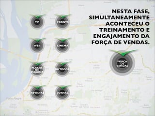 NESTA FASE,
                     SIMULTANEAMENTE
  TV        FRONTS
                          ACONTECEU O
                        TREINAMENTO E
                       ENGAJAMENTO DA
 WEB        CINEMA
                      FORÇA DE VENDAS.


                             FORÇA
                               DE
                             VENDAS
 PLACAS
   DE      OUTDOOR
ESQUINA




REVISTAS    JORNAL
 