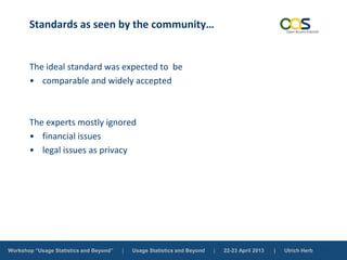 Workshop “Usage Statistics and Beyond” | Usage Statistics and Beyond | 22-23 April 2013 | Ulrich Herb
Standards as seen by the community…
The ideal standard was expected to be
• comparable and widely accepted
The experts mostly ignored
• financial issues
• legal issues as privacy
 