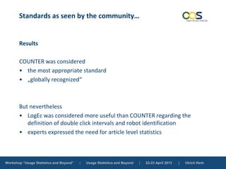 Workshop “Usage Statistics and Beyond” | Usage Statistics and Beyond | 22-23 April 2013 | Ulrich Herb
Standards as seen by the community…
Results
COUNTER was considered
• the most appropriate standard
• „globally recognized“
But nevertheless
• LogEc was considered more useful than COUNTER regarding the
definition of double click intervals and robot identification
• experts expressed the need for article level statistics
 