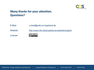 Workshop “Usage Statistics and Beyond” | Usage Statistics and Beyond | 22-23 April 2013 | Ulrich Herb
Many thanks for your attention.
Questions?
E-Mail: u.herb@sulb.uni-saarland.de
Website: http://www.dini.de/projekte/oa-statistik/english/
License:
 