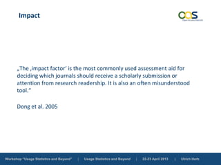 Workshop “Usage Statistics and Beyond” | Usage Statistics and Beyond | 22-23 April 2013 | Ulrich Herb
Impact
„The ‚impact factor‘ is the most commonly used assessment aid for
deciding which journals should receive a scholarly submission or
attention from research readership. It is also an often misunderstood
tool.“
Dong et al. 2005
 