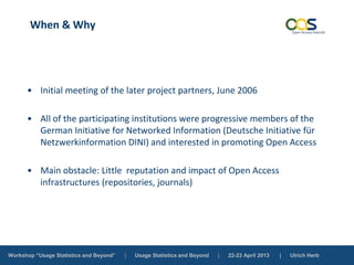 Workshop “Usage Statistics and Beyond” | Usage Statistics and Beyond | 22-23 April 2013 | Ulrich Herb
When & Why
• Initial meeting of the later project partners, June 2006
• All of the participating institutions were progressive members of the
German Initiative for Networked Information (Deutsche Initiative für
Netzwerkinformation DINI) and interested in promoting Open Access
• Main obstacle: Little reputation and impact of Open Access
infrastructures (repositories, journals)
 