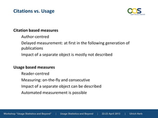 Workshop “Usage Statistics and Beyond” | Usage Statistics and Beyond | 22-23 April 2013 | Ulrich Herb
Citations vs. Usage
Citation based measures
Author-centred
Delayed measurement: at first in the following generation of
publications
Impact of a separate object is mostly not described
Usage based measures
Reader-centred
Measuring: on-the-fly and consecutive
Impact of a separate object can be described
Automated measurement is possible
 