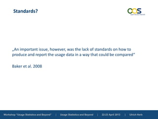 Workshop “Usage Statistics and Beyond” | Usage Statistics and Beyond | 22-23 April 2013 | Ulrich Herb
Standards?
„An important issue, however, was the lack of standards on how to
produce and report the usage data in a way that could be compared“
Baker et al. 2008
 