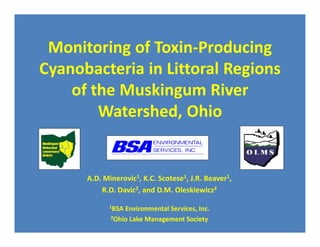 Monitoring of Toxin-Producing
Cyanobacteria in Littoral Regions
    of the Muskingum River
        Watershed, Ohio


      A.D. Minerovic1, K.C. Scotese1, J.R. Beaver1,
          R.D. Davic2, and D.M. Oleskiewicz2

            1BSA Environmental Services, Inc.
             2Ohio Lake Management Society
 