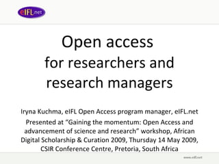 Open access  for researchers and research managers Iryna Kuchma, eIFL Open Access program manager, eIFL.net Presented at  “Gaining the momentum: Open Access and advancement of science and research” wor kshop, African Digital Scholarship & Curation 2009, Thursday 14 May 2009, CSIR Conference Centre, Pretoria, South Africa 