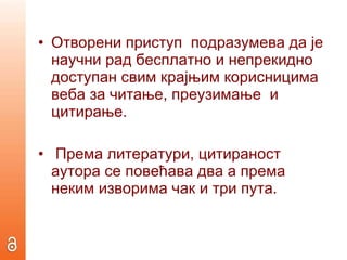 Отворени приступ  подразумева да је научни рад бесплатно и непрекидно доступан свим крајњим корисницима  веба за читање, преузимање  и цитирање. Према литератури, цитираност аутора се повећава два а према неким изворима чак и три пута.   