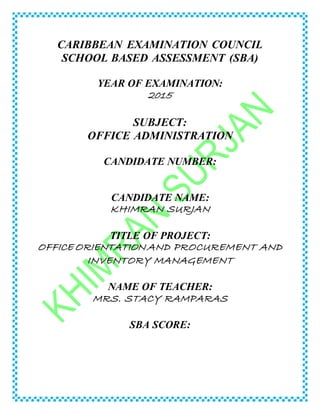 CARIBBEAN EXAMINATION COUNCIL
SCHOOL BASED ASSESSMENT (SBA)
YEAR OF EXAMINATION:
2015
SUBJECT:
OFFICE ADMINISTRATION
CANDIDATE NUMBER:
CANDIDATE NAME:
KHIMRAN SURJAN
TITLE OF PROJECT:
OFFICE ORIENTATION AND PROCUREMENT AND
INVENTORY MANAGEMENT
NAME OF TEACHER:
MRS. STACY RAMPARAS
SBA SCORE:
 