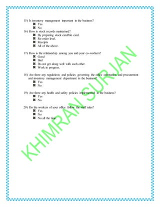 15) Is inventory management important in the business?
Yes
No
16) How is stock records maintained?
By preparing stock card/bin card.
Re-order level.
Receipts
All of the above.
17) How is the relationship among you and your co-workers?
Good
Bad
Do not get along well with each other.
Work in progress.
18) Are there any regulations and policies governing the office orientation and procurement
and inventory management department in the business?
Yes
No
19) Are there any health and safety policies implemented in the business?
Yes
No
20) Do the workers of your office follow the staff rules?
Yes
No
No all the time.
 