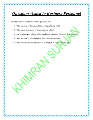 Questions Asked to Business Personnel
Five (5) questions asked to the business personnel are:
1) What are some of the responsibilities of a purchasing clerk?
2) What are the procedures of the procurement office?
3) Are the equipments of your office contributing maximum efficiency to the business?
4) What are some of the equipment’s used for within this office?
5) Why is it necessary for the offices to be designed in such a particular way?
 