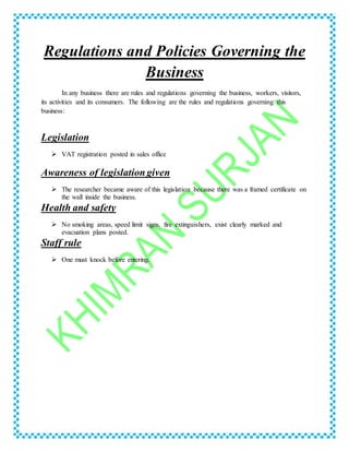Regulations and Policies Governing the
Business
In any business there are rules and regulations governing the business, workers, visitors,
its activities and its consumers. The following are the rules and regulations governing this
business:
Legislation
 VAT registration posted in sales office
Awareness of legislation given
 The researcher became aware of this legislation because there was a framed certificate on
the wall inside the business.
Health and safety
 No smoking areas, speed limit signs, fire extinguishers, exist clearly marked and
evacuation plans posted.
Staff rule
 One must knock before entering.
 