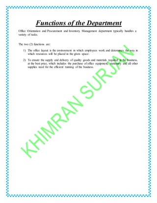 Functions of the Department
Office Orientation and Procurement and Inventory Management department typically handles a
variety of tasks.
The two (2) functions are:
1) The office layout is the environment in which employees work and determines the way in
which resources will be placed in the given space.
2) To ensure the supply and delivery of quality goods and materials required in the business,
at the best price, which includes the purchase of office equipment, stationary and all other
supplies need for the efficient running of the business.
 