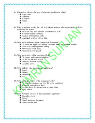 8) What & how often are the types of equipment used in your office?
Paper cutter
Shredder
Computer
Printer
______________________________________________
9) When an applicant applies for a job at the clerical position, what requirements/ skills are
required of that person?
He or she must have effective communication skills.
Computer literacy certificate.
Literacy and numeracy skills.
Analytical, problem solving skills.
10) What are the objectives of the procurement department?
To ensure the supply and delivery of quality goods and materials required.
Liaise with other department closely.
Operation a switch board.
Preparation of the payroll.
11) What are the duties of the purchasing clerk?
To prepare and process requisitions.
To file the purchase records.
Maintain the stock records.
All of the above.
12) What attributes must a procurement clerk have?
Integrity
Honesty
Dishonesty
Sly
13) What are the procedures of the procurement office?
To consult a catalogue and price list before purchasing.
Complete an application form.
Prepare simple documents in the accounts office.
Issue tenders.
14) What documents are used in the procurement department?
Requisition form.
Payroll
Supply inventory documents.
No documents used.
 
