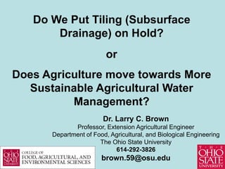 Do We Put Tiling (Subsurface
       Drainage) on Hold?
                         or
Does Agriculture move towards More
  Sustainable Agricultural Water
          Management?
                        Dr. Larry C. Brown
             Professor, Extension Agricultural Engineer
      Department of Food, Agricultural, and Biological Engineering
                      The Ohio State University
                           614-292-3826
                       brown.59@osu.edu
 