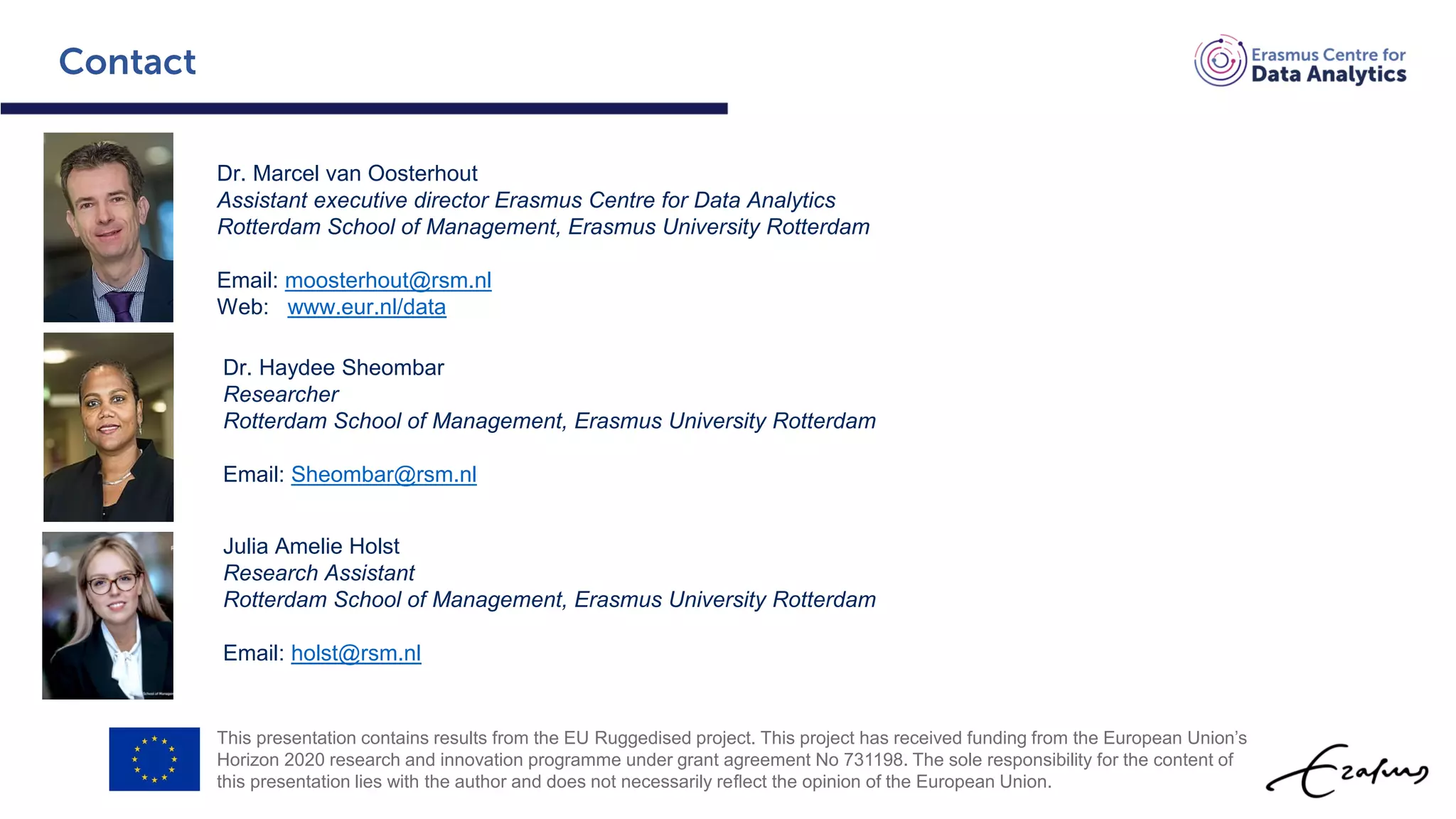This presentation contains results from the EU Ruggedised project. This project has received funding from the European Union’s
Horizon 2020 research and innovation programme under grant agreement No 731198. The sole responsibility for the content of
this presentation lies with the author and does not necessarily reﬂect the opinion of the European Union.
Dr. Marcel van Oosterhout
Assistant executive director Erasmus Centre for Data Analytics
Rotterdam School of Management, Erasmus University Rotterdam
Email: moosterhout@rsm.nl
Web: www.eur.nl/data
Dr. Haydee Sheombar
Researcher
Rotterdam School of Management, Erasmus University Rotterdam
Email: Sheombar@rsm.nl
Julia Amelie Holst
Research Assistant
Rotterdam School of Management, Erasmus University Rotterdam
Email: holst@rsm.nl
 