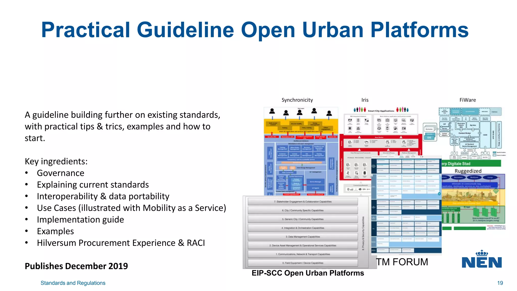 Practical Guideline Open Urban Platforms
Standards and Regulations 19
EIP-SCC Open Urban Platforms
TM FORUM
A guideline building further on existing standards,
with practical tips & trics, examples and how to
start.
Key ingredients:
• Governance
• Explaining current standards
• Interoperability & data portability
• Use Cases (illustrated with Mobility as a Service)
• Implementation guide
• Examples
• Hilversum Procurement Experience & RACI
Publishes December 2019