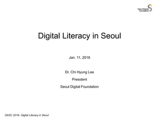 Digital Literacy in Seoul
Jan. 11, 2018
Dr. Chi Hyung Lee
President
Seoul Digital Foundation
OASC 2018– Digital Literacy in Seoul
 
