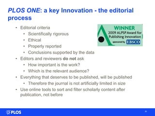 PLOS ONE: a key Innovation - the editorial
process
20
• Editorial criteria
• Scientifically rigorous
• Ethical
• Properly reported
• Conclusions supported by the data
• Editors and reviewers do not ask
• How important is the work?
• Which is the relevant audience?
• Everything that deserves to be published, will be published
• Therefore the journal is not artificially limited in size
• Use online tools to sort and filter scholarly content after
publication, not before
 