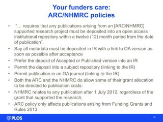 Your funders care:
ARC/NHMRC policies
• ―… requires that any publications arising from an [ARC/NHMRC]
supported research project must be deposited into an open access
institutional repository within a twelve (12) month period from the date
of publication‖.
• Say all metadata must be deposited in IR with a link to OA version as
soon as possible after acceptance
• Prefer the deposit of Accepted or Published version into an IR
• Permit the deposit into a subject repository (linking to the IR)
• Permit publication in an OA journal (linking to the IR)
• Both the ARC and the NHMRC do allow some of their grant allocation
to be directed to publication costs:
• NHMRC relates to any publication after 1 July 2012, regardless of the
grant that supported the research;
• ARC policy only affects publications arising from Funding Grants and
Rules 2013
25
 