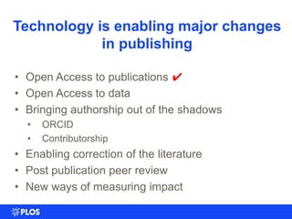 Technology is enabling major changes
in publishing
• Open Access to publications ✔
• Open Access to data
• Bringing authorship out of the shadows
• ORCID
• Contributorship
• Enabling correction of the literature
• Post publication peer review
• New ways of measuring impact
 