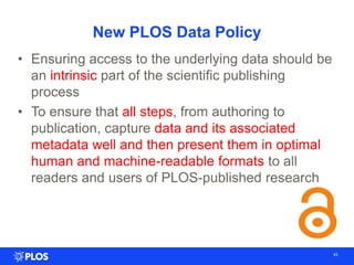 New PLOS Data Policy
• Ensuring access to the underlying data should be
an intrinsic part of the scientific publishing
process
• To ensure that all steps, from authoring to
publication, capture data and its associated
metadata well and then present them in optimal
human and machine-readable formats to all
readers and users of PLOS-published research
43
 