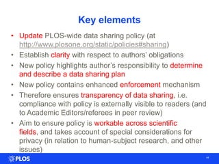 Key elements
44
• Update PLOS-wide data sharing policy (at
http://www.plosone.org/static/policies#sharing)
• Establish clarity with respect to authors‘ obligations
• New policy highlights author‘s responsibility to determine
and describe a data sharing plan
• New policy contains enhanced enforcement mechanism
• Therefore ensures transparency of data sharing, i.e.
compliance with policy is externally visible to readers (and
to Academic Editors/referees in peer review)
• Aim to ensure policy is workable across scientific
fields, and takes account of special considerations for
privacy (in relation to human-subject research, and other
issues)
 