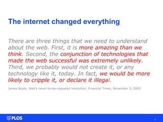 The internet changed everything
5
There are three things that we need to understand
about the web. First, it is more amazing than we
think. Second, the conjunction of technologies that
made the web successful was extremely unlikely.
Third, we probably would not create it, or any
technology like it, today. In fact, we would be more
likely to cripple it, or declare it illegal.
James Boyle, Web’s never-to-be-repeated revolution, Financial Times, November 2, 2005
 