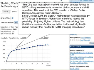 ―The Dirty War Index (DWI) method has been adapted for use in
NATO military environments to monitor civilian, woman and child
casualties. This version of the DWI is called a ‗Civilian Battle
Damage Assessment Ratio‘ (CBDAR).
Since October 2009, the CBDAR methodology has been used by
NATO forces in Southern Afghanistan in order to reduce the
possibility of injuring Afghan civilians. The methodology has
identified a number of military activities that historically lead to
civilian mortality that has led to NATO changing procedures.‖
 