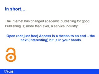 In short…
The internet has changed academic publishing for good
Publishing is, more than ever, a service industry
Open (not just free) Access is a means to an end – the
next (interesting) bit is in your hands
 
