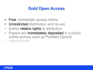 • Free, immediate access online
• Unrestricted distribution and re-use
• Author retains rights to attribution
• Papers are immediately deposited in a public
online archive such as PubMed Central
• Bethesda Principles, April 2003
9
Gold Open Access
 