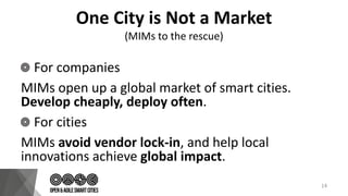One City is Not a Market
(MIMs to the rescue)
For companies
MIMs open up a global market of smart cities.
Develop cheaply, deploy often.
For cities
MIMs avoid vendor lock-in, and help local
innovations achieve global impact.
14