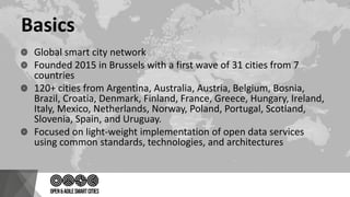Basics
Global smart city network
Founded 2015 in Brussels with a first wave of 31 cities from 7
countries
120+ cities from Argentina, Australia, Austria, Belgium, Bosnia,
Brazil, Croatia, Denmark, Finland, France, Greece, Hungary, Ireland,
Italy, Mexico, Netherlands, Norway, Poland, Portugal, Scotland,
Slovenia, Spain, and Uruguay.
Focused on light-weight implementation of open data services
using common standards, technologies, and architectures