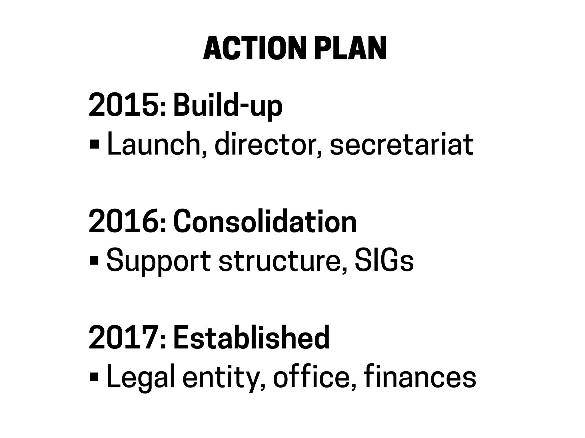 ACTION PLAN
2015: Build-up
• Launch, director, secretariat
2016: Consolidation
• Support structure, SIGs
2017: Established
• Legal entity, office, finances
 