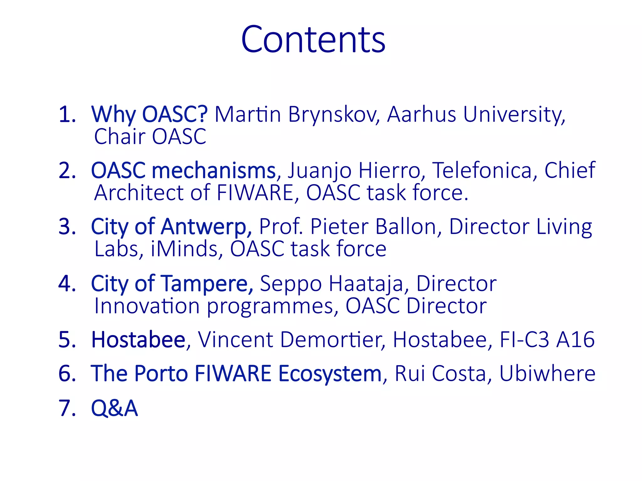 Contents
1.  Why%OASC?%MarPn%Brynskov,%Aarhus%University,%
Chair%OASC
2.  OASC%mechanisms,%Juanjo%Hierro,%Telefonica,%Chief%
Architect%of%FIWARE,%OASC%task%force.
3.  City%of%Antwerp,%Prof.%Pieter%Ballon,%Director%Living%
Labs,%iMinds,%OASC%task%force
4.  City%of%Tampere,%Seppo%Haataja,%Director%
InnovaPon%programmes,%OASC%Director
5.  Hostabee,%Vincent%DemorPer,%Hostabee,%FI>C3%A16
6.  The%Porto%FIWARE%Ecosystem,%Rui%Costa,%Ubiwhere
7.  Q&A

 