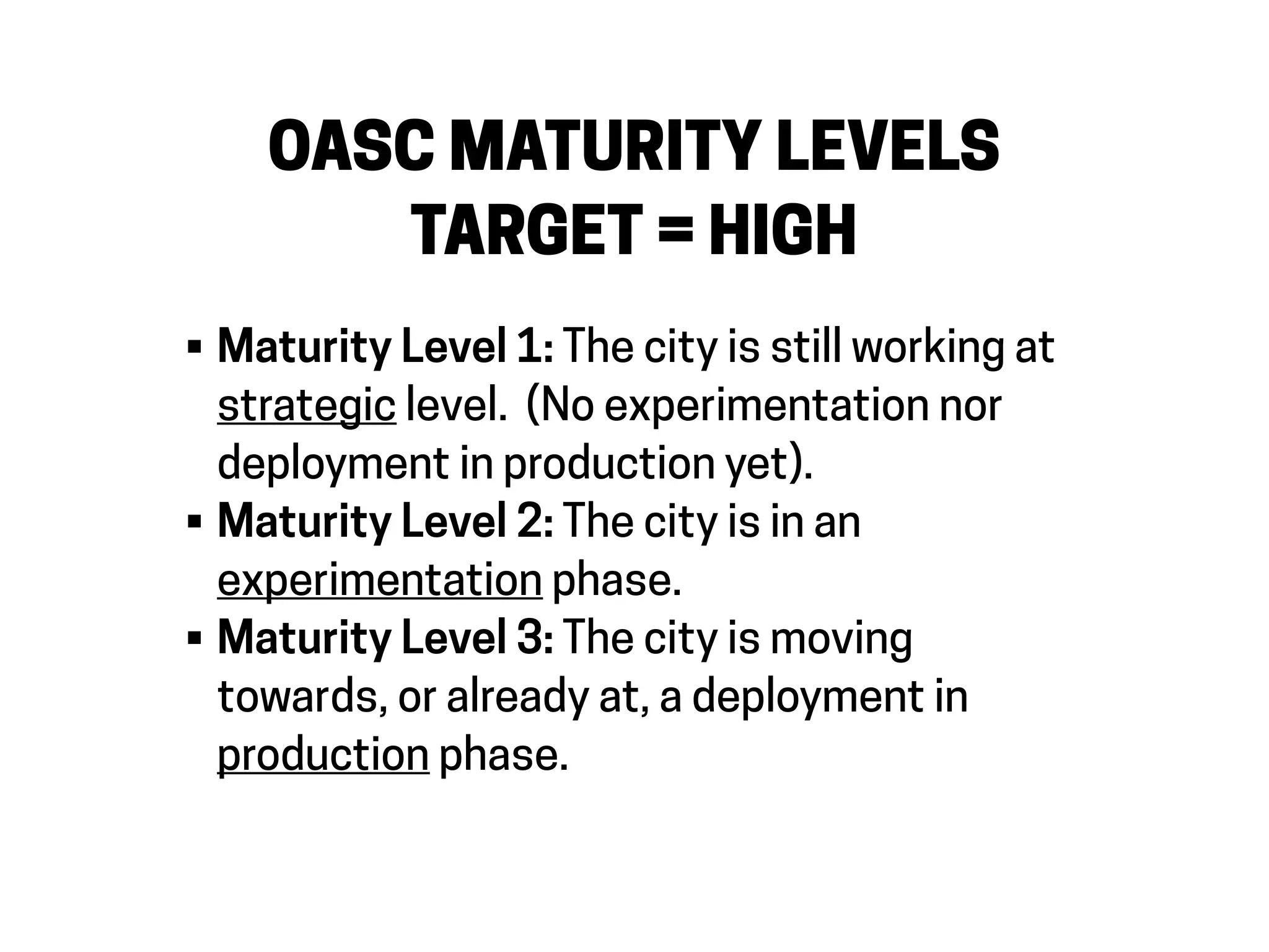 OASC MATURITY LEVELS
TARGET = HIGH
• Maturity Level 1: The city is still working at
strategic level. (No experimentation nor
deployment in production yet).
• Maturity Level 2: The city is in an
experimentation phase.
• Maturity Level 3: The city is moving
towards, or already at, a deployment in
production phase.
 