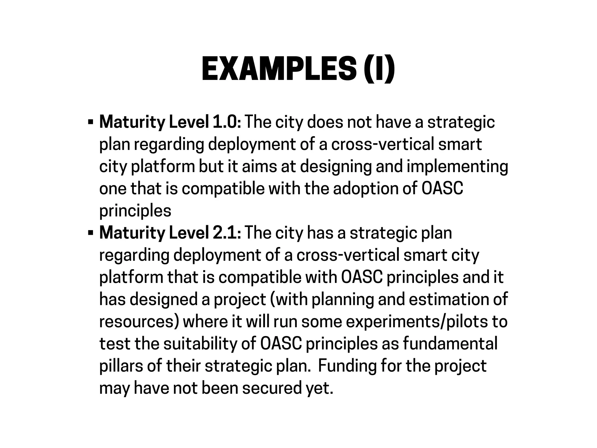 EXAMPLES (I)
• Maturity Level 1.0: The city does not have a strategic
plan regarding deployment of a cross-vertical smart
city platform but it aims at designing and implementing
one that is compatible with the adoption of OASC
principles
• Maturity Level 2.1: The city has a strategic plan
regarding deployment of a cross-vertical smart city
platform that is compatible with OASC principles and it
has designed a project (with planning and estimation of
resources) where it will run some experiments/pilots to
test the suitability of OASC principles as fundamental
pillars of their strategic plan. Funding for the project
may have not been secured yet.
 