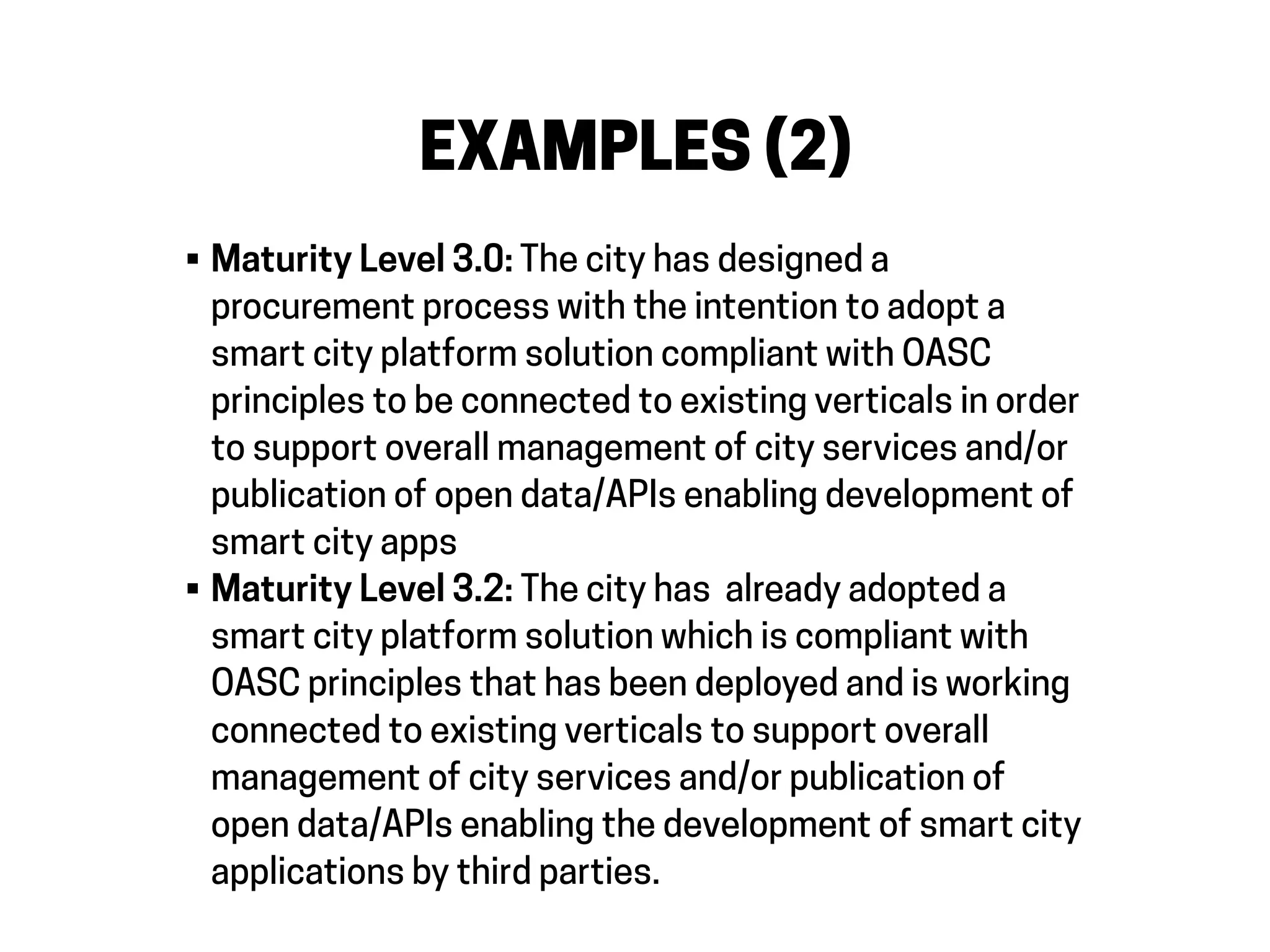 EXAMPLES (2)
• Maturity Level 3.0: The city has designed a
procurement process with the intention to adopt a
smart city platform solution compliant with OASC
principles to be connected to existing verticals in order
to support overall management of city services and/or
publication of open data/APIs enabling development of
smart city apps
• Maturity Level 3.2: The city has already adopted a
smart city platform solution which is compliant with
OASC principles that has been deployed and is working
connected to existing verticals to support overall
management of city services and/or publication of
open data/APIs enabling the development of smart city
applications by third parties.
 
