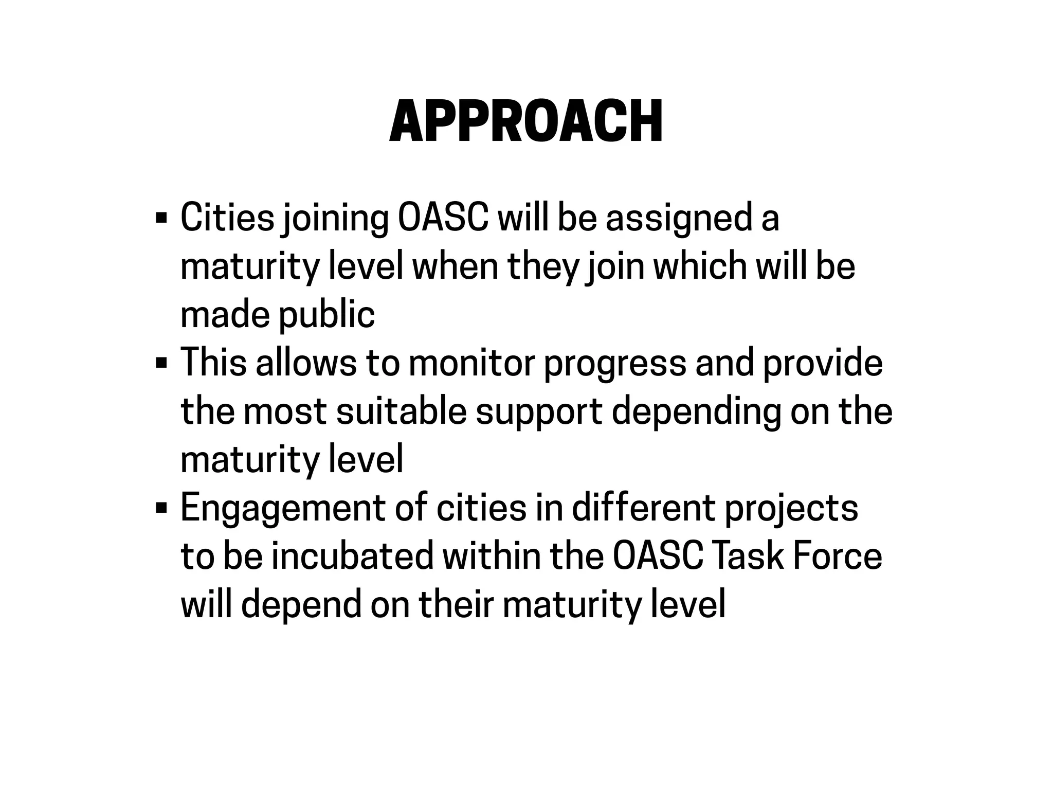 APPROACH
• Cities joining OASC will be assigned a
maturity level when they join which will be
made public
• This allows to monitor progress and provide
the most suitable support depending on the
maturity level
• Engagement of cities in different projects
to be incubated within the OASC Task Force
will depend on their maturity level
 