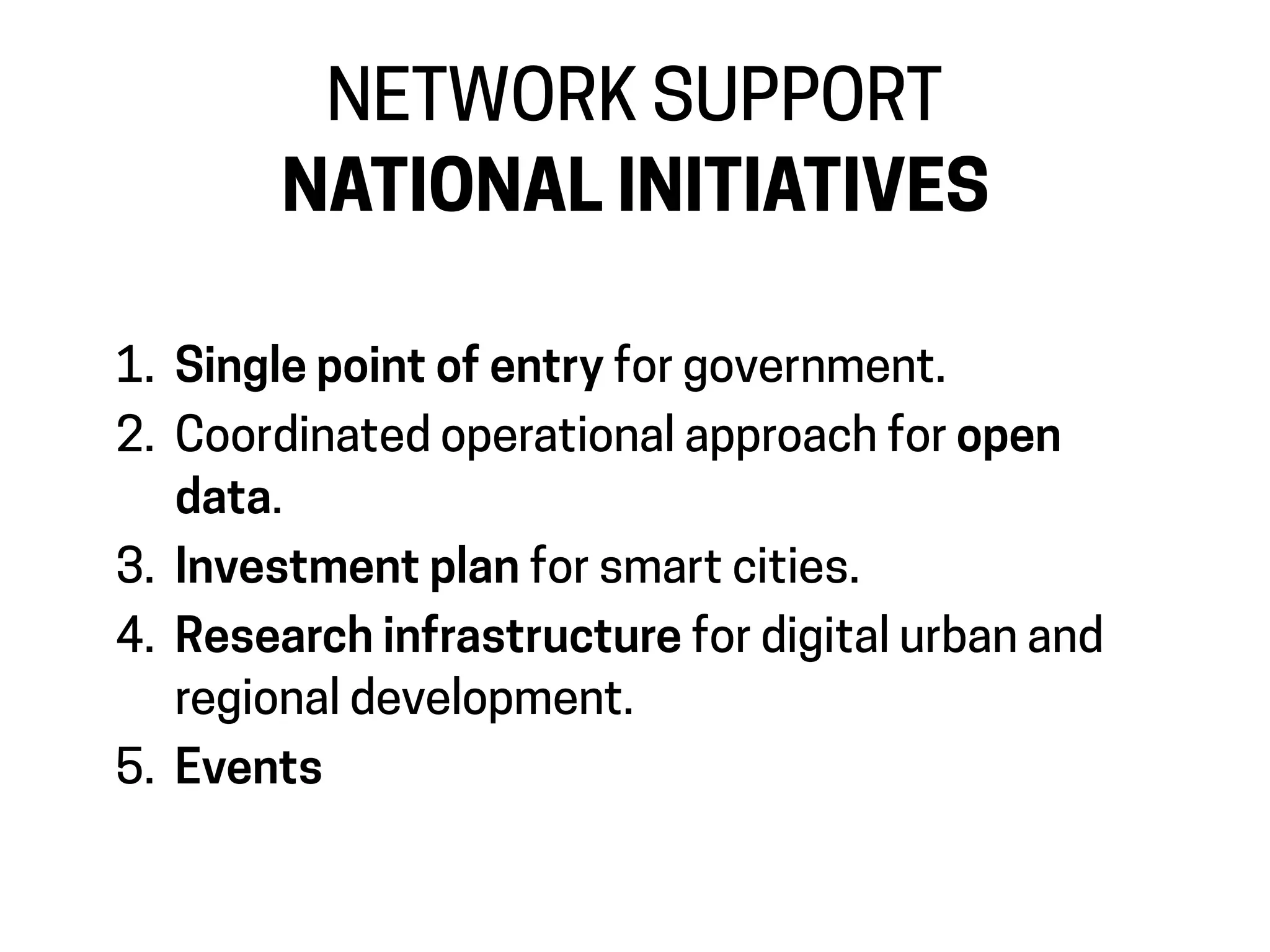 1. Single point of entry for government.
2. Coordinated operational approach for open
data.
3. Investment plan for smart cities.
4. Research infrastructure for digital urban and
regional development.
5. Events
NETWORK SUPPORT
NATIONAL INITIATIVES
 