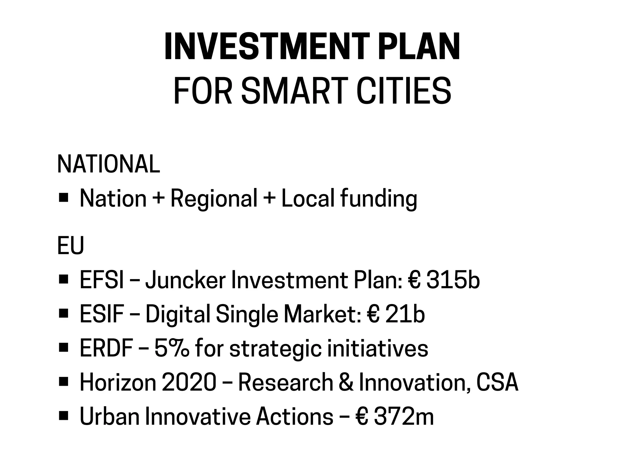 INVESTMENT PLAN
FOR SMART CITIES
NATIONAL
• Nation + Regional + Local funding
EU
• EFSI – Juncker Investment Plan: € 315b
• ESIF – Digital Single Market: € 21b
• ERDF – 5% for strategic initiatives
• Horizon 2020 – Research & Innovation, CSA
• Urban Innovative Actions – € 372m
 