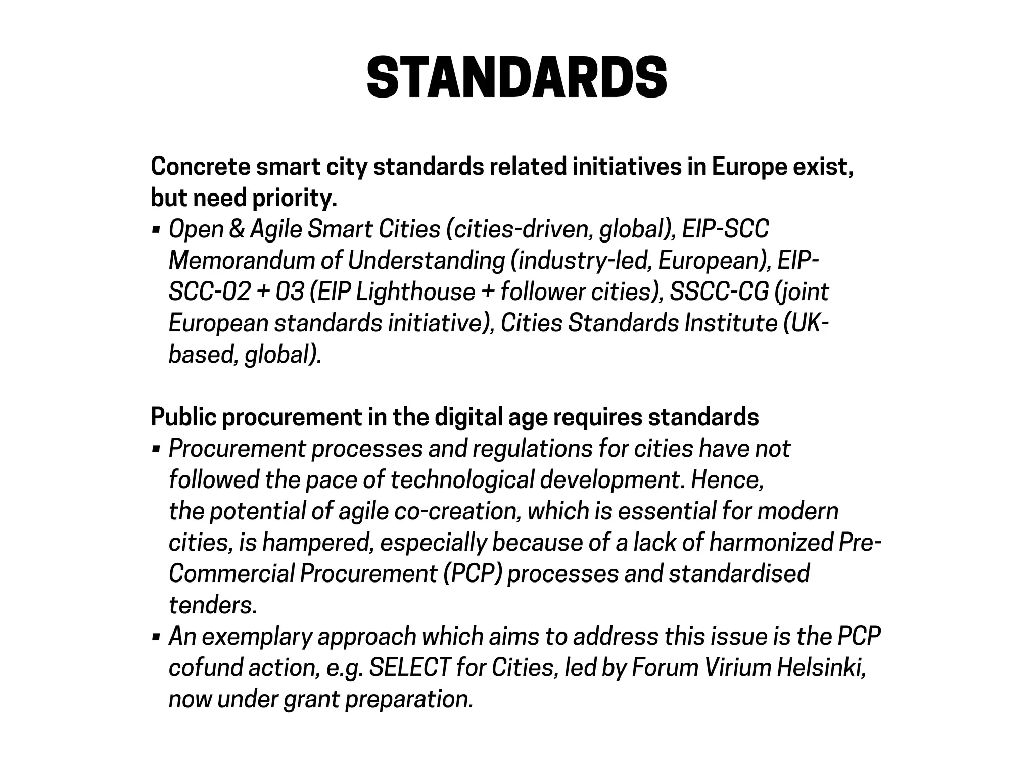 STANDARDS
Concrete smart city standards related initiatives in Europe exist,
but need priority.
• Open & Agile Smart Cities (cities-driven, global), EIP-SCC
Memorandum of Understanding (industry-led, European), EIP-
SCC-02 + 03 (EIP Lighthouse + follower cities), SSCC-CG (joint
European standards initiative), Cities Standards Institute (UK-
based, global).
Public procurement in the digital age requires standards
• Procurement processes and regulations for cities have not
followed the pace of technological development. Hence,
the potential of agile co-creation, which is essential for modern
cities, is hampered, especially because of a lack of harmonized Pre-
Commercial Procurement (PCP) processes and standardised
tenders.
• An exemplary approach which aims to address this issue is the PCP
cofund action, e.g. SELECT for Cities, led by Forum Virium Helsinki,
now under grant preparation.
 