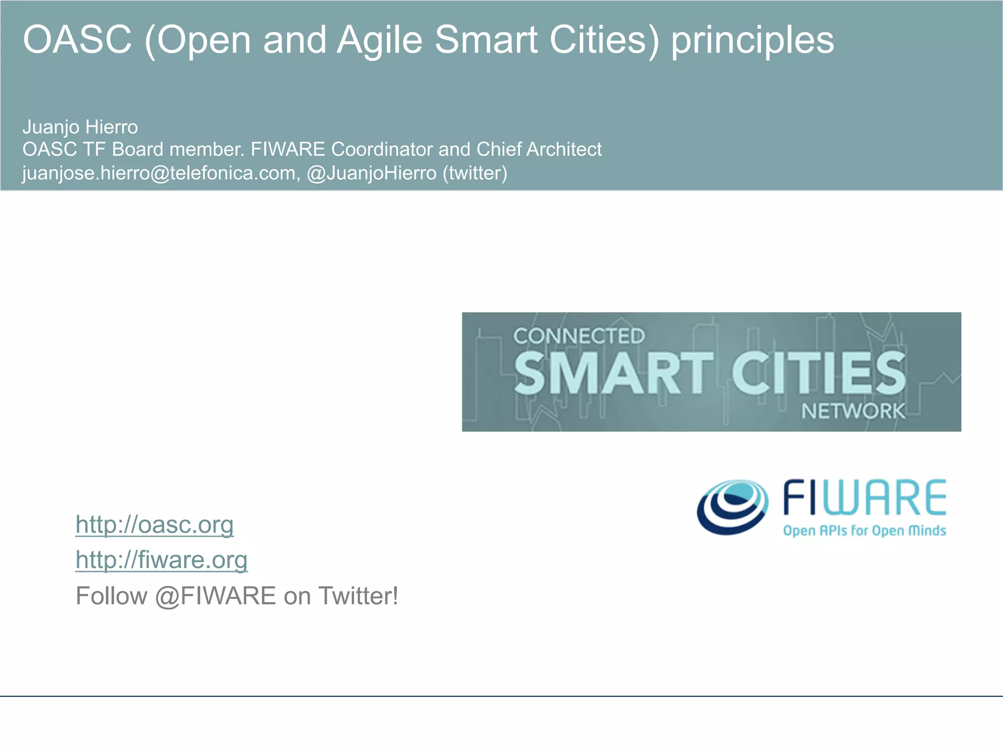 http://oasc.org
http://fiware.org
Follow @FIWARE on Twitter!
!
OASC (Open and Agile Smart Cities) principles
Juanjo Hierro
OASC TF Board member. FIWARE Coordinator and Chief Architect
juanjose.hierro@telefonica.com, @JuanjoHierro (twitter)
 