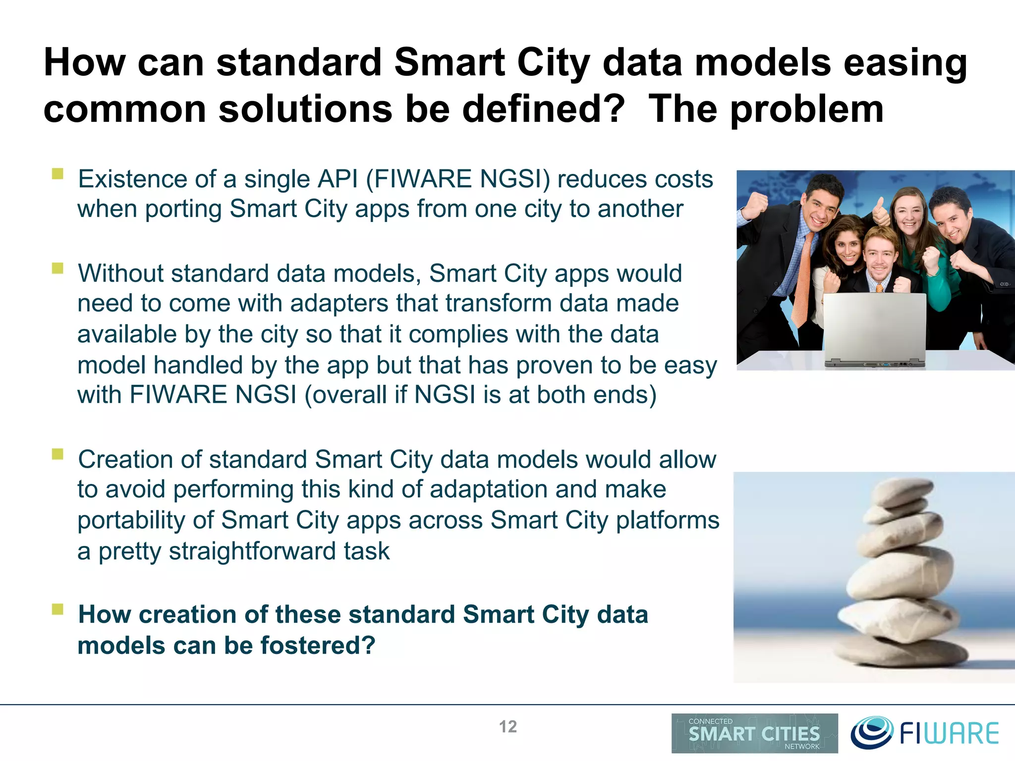 How can standard Smart City data models easing
common solutions be defined? The problem
!  Existence of a single API (FIWARE NGSI) reduces costs
when porting Smart City apps from one city to another
!  Without standard data models, Smart City apps would
need to come with adapters that transform data made
available by the city so that it complies with the data
model handled by the app but that has proven to be easy
with FIWARE NGSI (overall if NGSI is at both ends)
!  Creation of standard Smart City data models would allow
to avoid performing this kind of adaptation and make
portability of Smart City apps across Smart City platforms
a pretty straightforward task
!  How creation of these standard Smart City data
models can be fostered?
12
 
