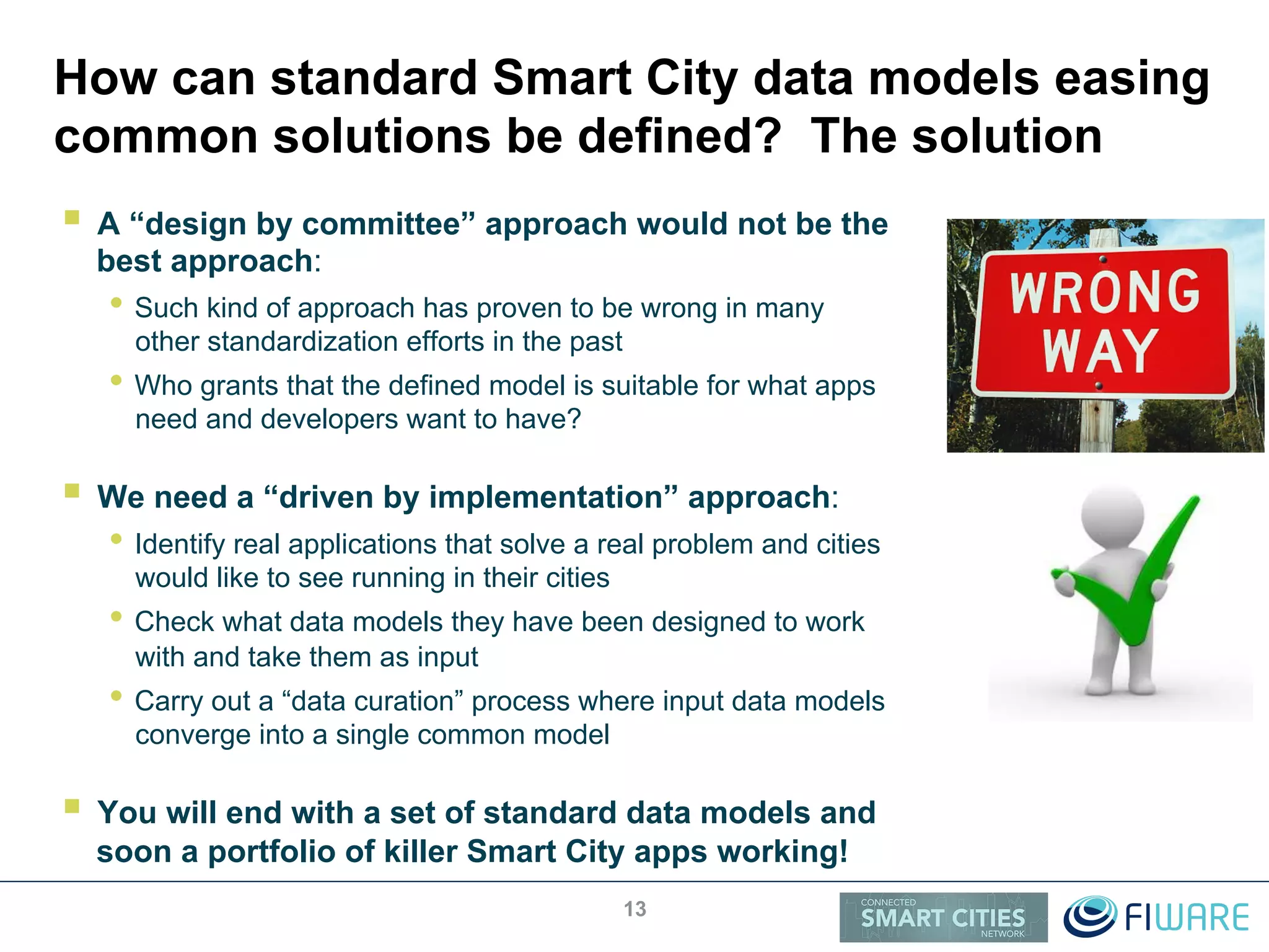 How can standard Smart City data models easing
common solutions be defined? The solution
!  A “design by committee” approach would not be the
best approach:
• Such kind of approach has proven to be wrong in many
other standardization efforts in the past
• Who grants that the defined model is suitable for what apps
need and developers want to have?
!  We need a “driven by implementation” approach:
• Identify real applications that solve a real problem and cities
would like to see running in their cities
• Check what data models they have been designed to work
with and take them as input
• Carry out a “data curation” process where input data models
converge into a single common model
!  You will end with a set of standard data models and
soon a portfolio of killer Smart City apps working!
13
 