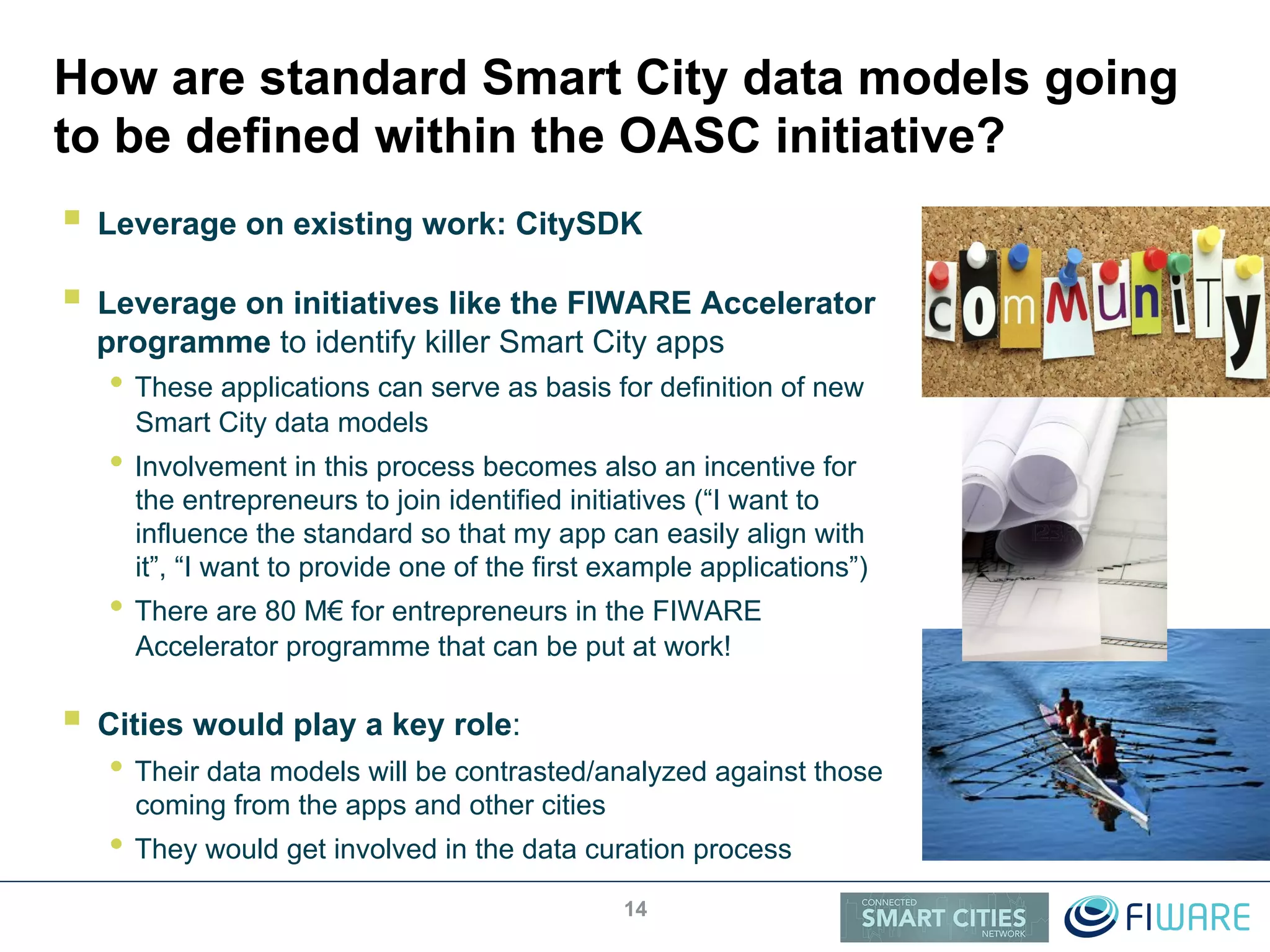 How are standard Smart City data models going
to be defined within the OASC initiative?
!  Leverage on existing work: CitySDK
!  Leverage on initiatives like the FIWARE Accelerator
programme to identify killer Smart City apps
• These applications can serve as basis for definition of new
Smart City data models
• Involvement in this process becomes also an incentive for
the entrepreneurs to join identified initiatives (“I want to
influence the standard so that my app can easily align with
it”, “I want to provide one of the first example applications”)
• There are 80 M€ for entrepreneurs in the FIWARE
Accelerator programme that can be put at work!
!  Cities would play a key role:
• Their data models will be contrasted/analyzed against those
coming from the apps and other cities
• They would get involved in the data curation process
14
 