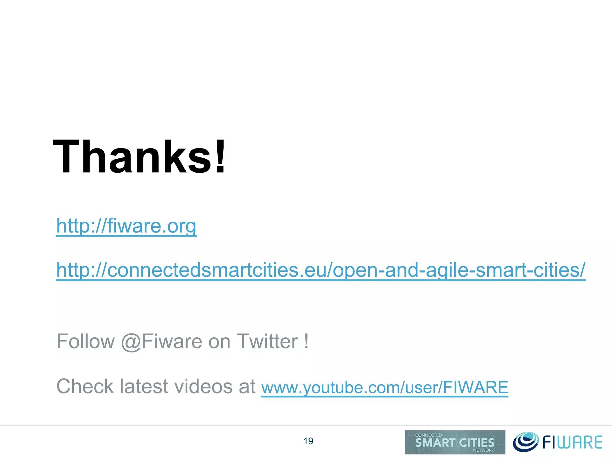 http://fiware.org
http://connectedsmartcities.eu/open-and-agile-smart-cities/
Follow @Fiware on Twitter !
Check latest videos at www.youtube.com/user/FIWARE
Thanks!
19
 