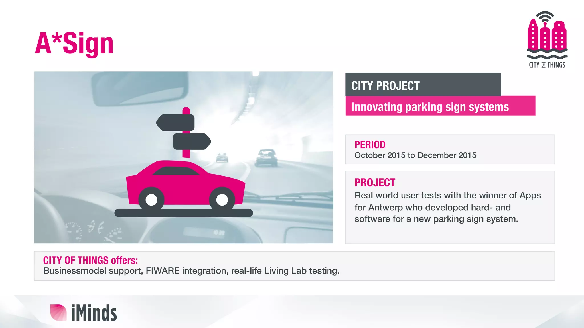 A*Sign
Innovating parking sign systems
CITY PROJECT
PERIOD
October 2015 to December 2015!
PROJECT
Real world user tests with the winner of Apps
for Antwerp who developed hard- and
software for a new parking sign system. !
CITY OF THINGS offers:
Businessmodel support, FIWARE integration, real-life Living Lab testing.!
 